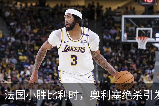 法国小胜比利时，奥利塞绝杀引发狂欢